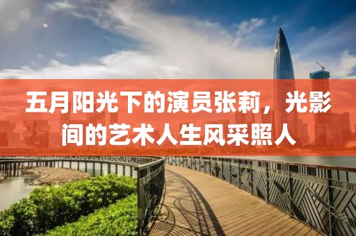 五月阳光下的演员张莉，光影间的艺术人生风采照人