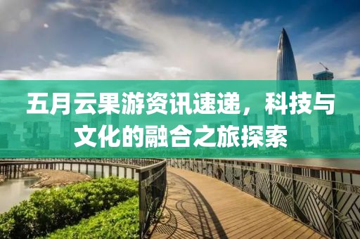 五月云果游资讯速递，科技与文化的融合之旅探索