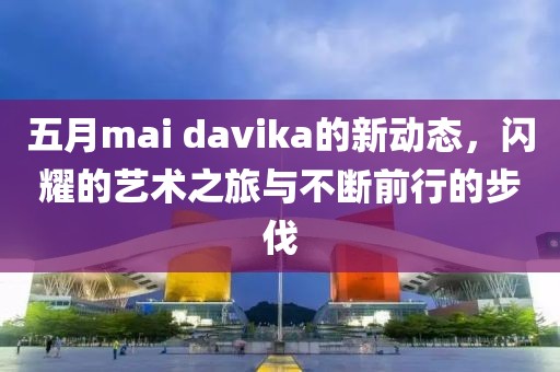五月mai davika的新动态，闪耀的艺术之旅与不断前行的步伐