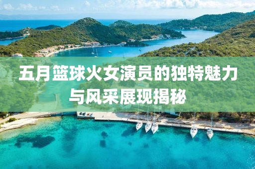五月篮球火女演员的独特魅力与风采展现揭秘
