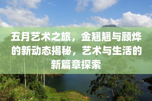 五月艺术之旅，金翘翘与顾烨的新动态揭秘，艺术与生活的新篇章探索
