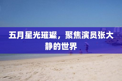 五月星光璀璨，聚焦演员张大静的世界