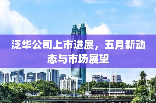 泛华公司上市进展，五月新动态与市场展望