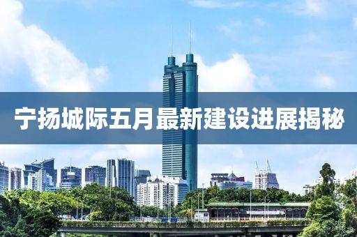 宁扬城际五月最新建设进展揭秘