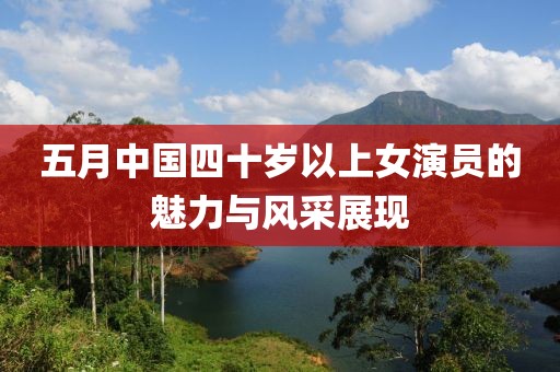 五月中国四十岁以上女演员的魅力与风采展现