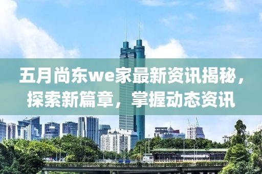 五月尚东we家最新资讯揭秘，探索新篇章，掌握动态资讯