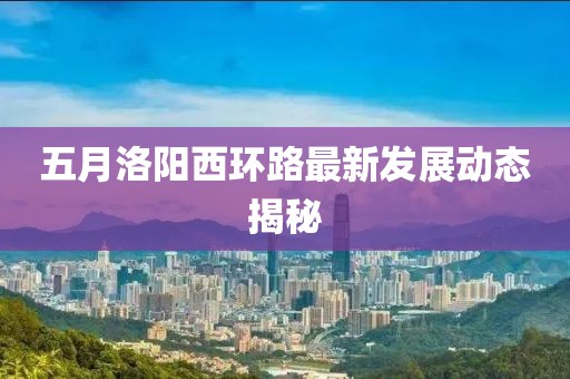 五月洛阳西环路最新发展动态揭秘