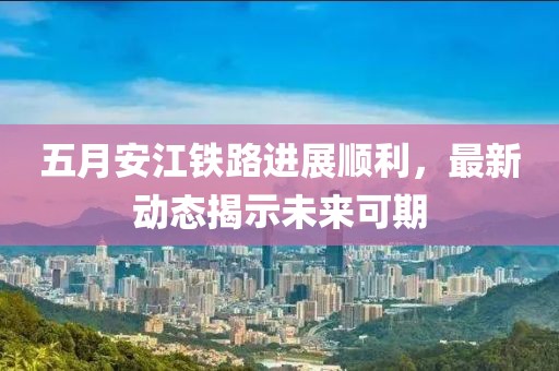 五月安江铁路进展顺利，最新动态揭示未来可期