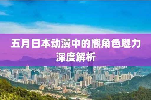 五月日本动漫中的熊角色魅力深度解析