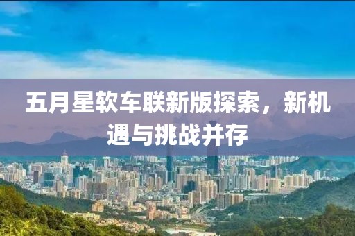 五月星软车联新版探索，新机遇与挑战并存