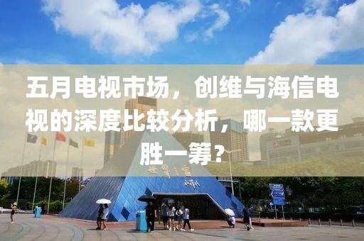 五月电视市场，创维与海信电视的深度比较分析，哪一款更胜一筹？