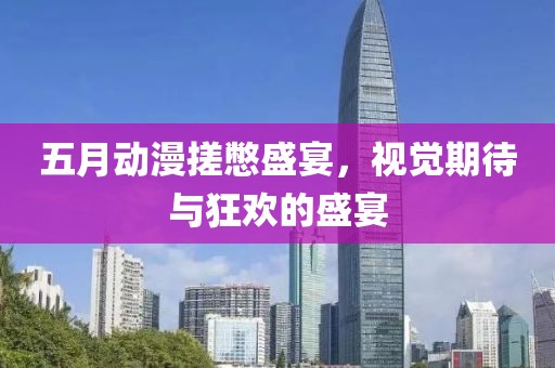 五月动漫搓憋盛宴，视觉期待与狂欢的盛宴