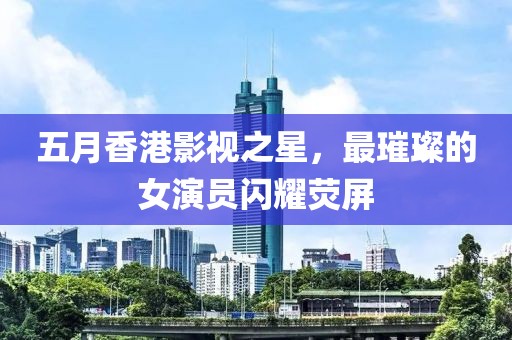 五月香港影视之星，最璀璨的女演员闪耀荧屏