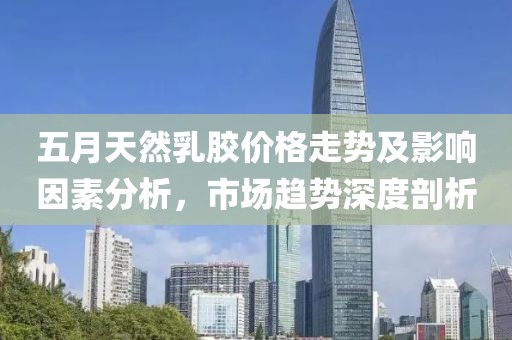 五月天然乳胶价格走势及影响因素分析，市场趋势深度剖析