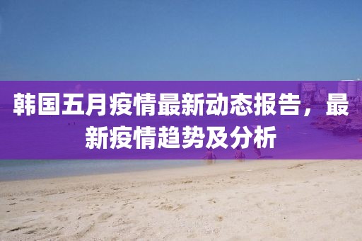 韩国五月疫情最新动态报告，最新疫情趋势及分析
