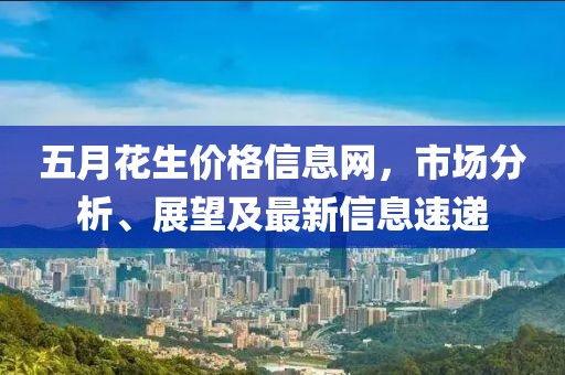 五月花生价格信息网，市场分析、展望及最新信息速递