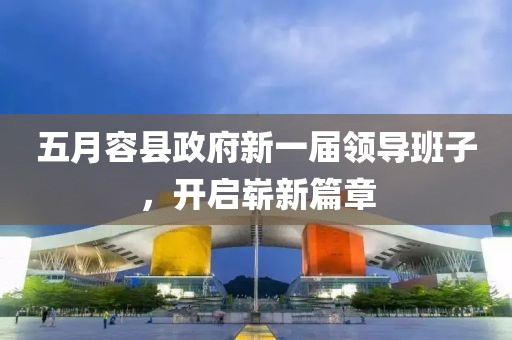 五月容县政府新一届领导班子，开启崭新篇章