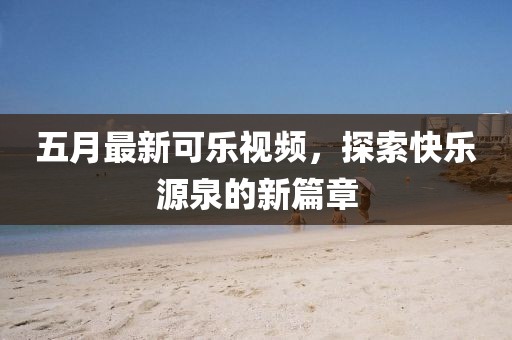 五月最新可乐视频，探索快乐源泉的新篇章