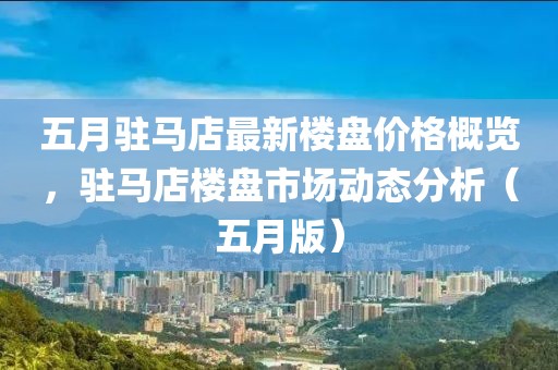 五月驻马店最新楼盘价格概览，驻马店楼盘市场动态分析（五月版）
