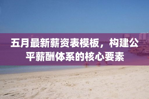 五月最新薪资表模板，构建公平薪酬体系的核心要素