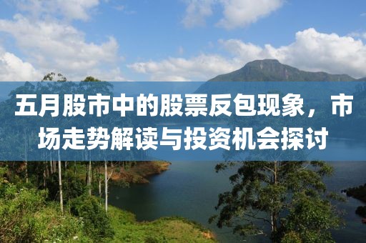 五月股市中的股票反包现象，市场走势解读与投资机会探讨