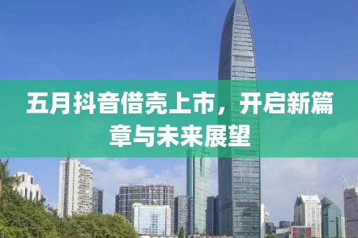 五月抖音借壳上市，开启新篇章与未来展望