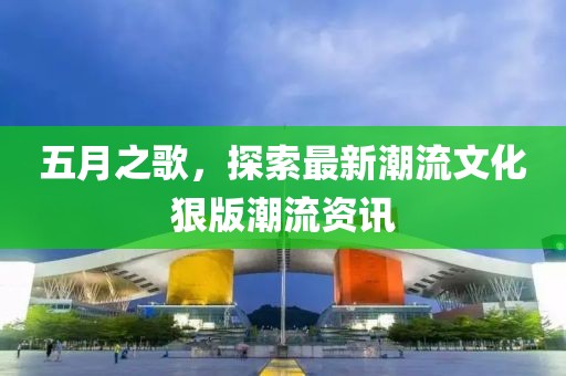 五月之歌，探索最新潮流文化狠版潮流资讯
