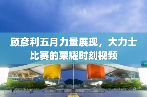 顾彦利五月力量展现，大力士比赛的荣耀时刻视频