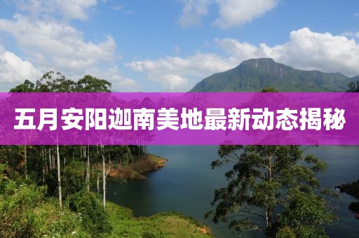 五月安阳迦南美地最新动态揭秘