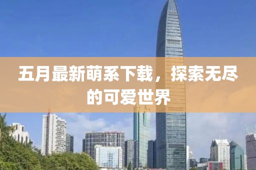 五月最新萌系下载，探索无尽的可爱世界