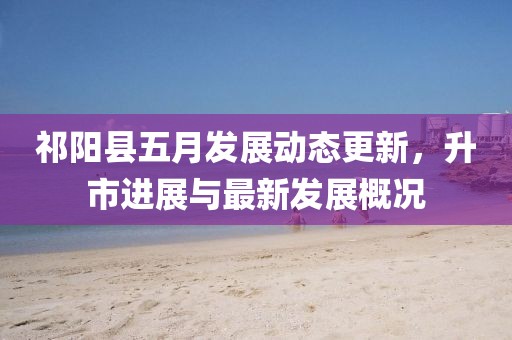 祁阳县五月发展动态更新，升市进展与最新发展概况