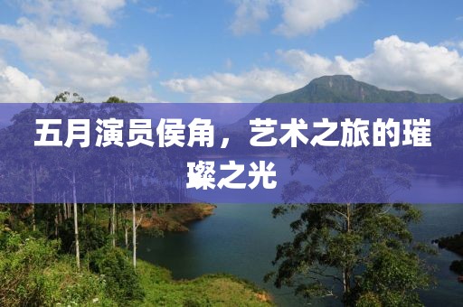 五月演员侯角，艺术之旅的璀璨之光