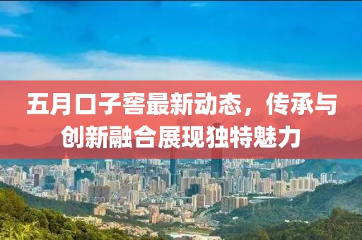 五月口子窖最新动态，传承与创新融合展现独特魅力