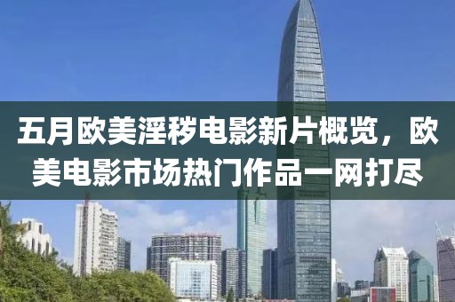 五月欧美淫秽电影新片概览，欧美电影市场热门作品一网打尽