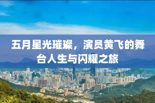 五月星光璀璨，演员黄飞的舞台人生与闪耀之旅