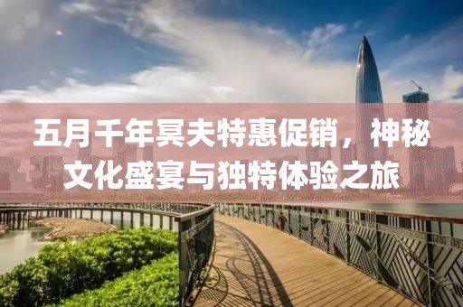 五月千年冥夫特惠促销，神秘文化盛宴与独特体验之旅