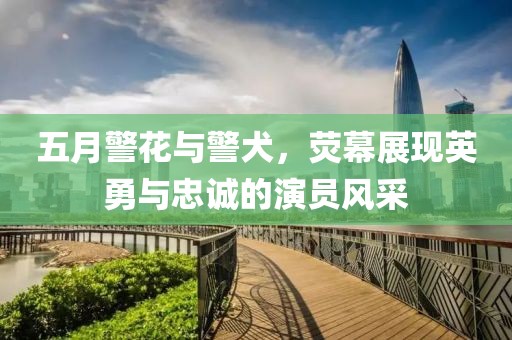 五月警花与警犬，荧幕展现英勇与忠诚的演员风采