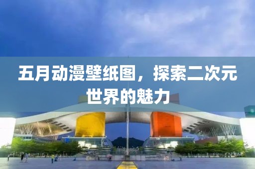 五月动漫壁纸图，探索二次元世界的魅力