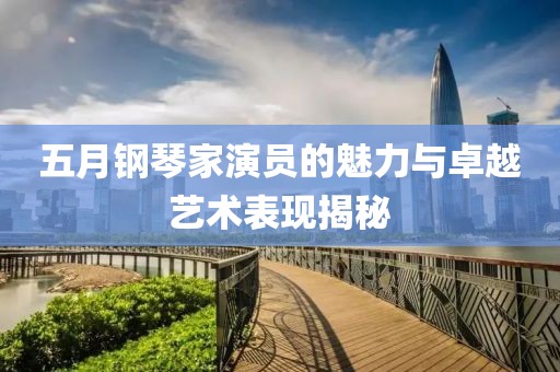 五月钢琴家演员的魅力与卓越艺术表现揭秘