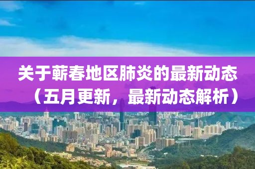关于蕲春地区肺炎的最新动态（五月更新，最新动态解析）