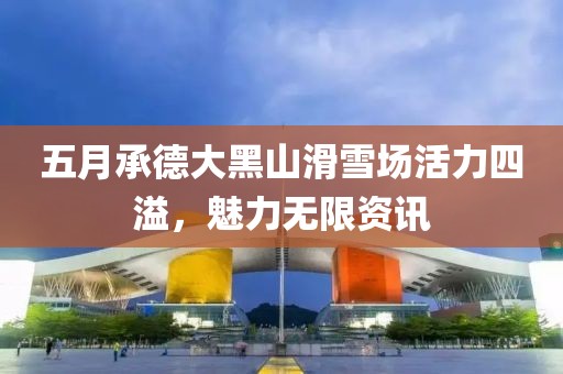 五月承德大黑山滑雪场活力四溢，魅力无限资讯