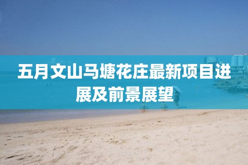 五月文山马塘花庄最新项目进展及前景展望
