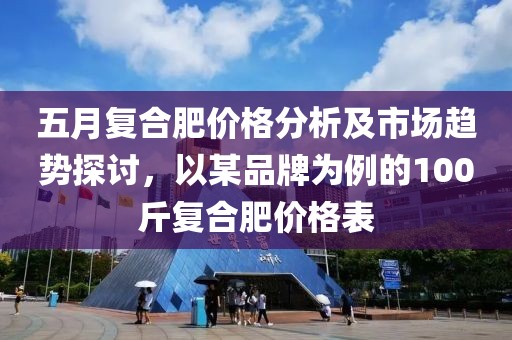 五月复合肥价格分析及市场趋势探讨，以某品牌为例的100斤复合肥价格表