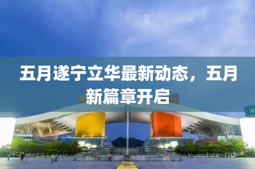 五月遂宁立华最新动态，五月新篇章开启