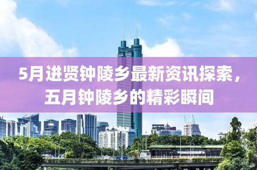 5月进贤钟陵乡最新资讯探索，五月钟陵乡的精彩瞬间
