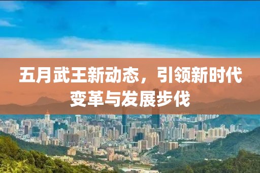 五月武王新动态，引领新时代变革与发展步伐
