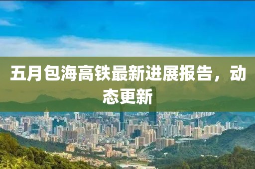 五月包海高铁最新进展报告，动态更新