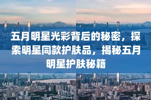 五月明星光彩背后的秘密，探索明星同款护肤品，揭秘五月明星护肤秘籍