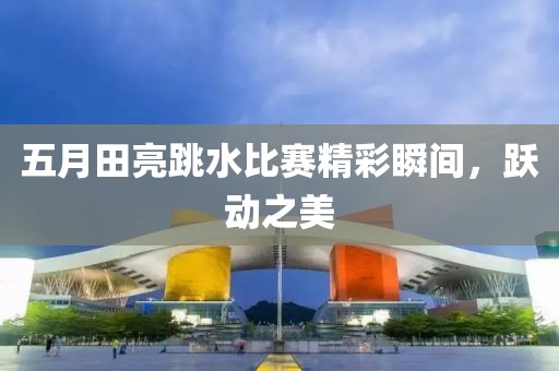五月田亮跳水比赛精彩瞬间，跃动之美