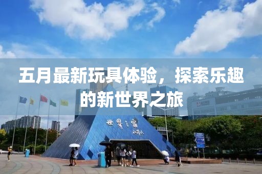 五月最新玩具体验，探索乐趣的新世界之旅